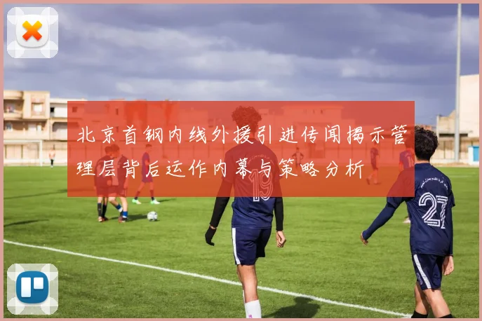 北京首钢内线外援引进传闻揭示管理层背后运作内幕与策略分析