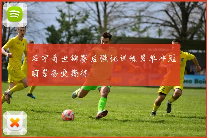 石宇奇世锦赛后强化训练男单冲冠前景备受期待