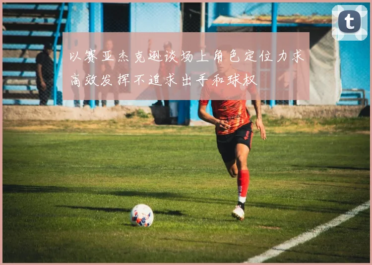 以赛亚杰克逊谈场上角色定位力求高效发挥不追求出手和球权