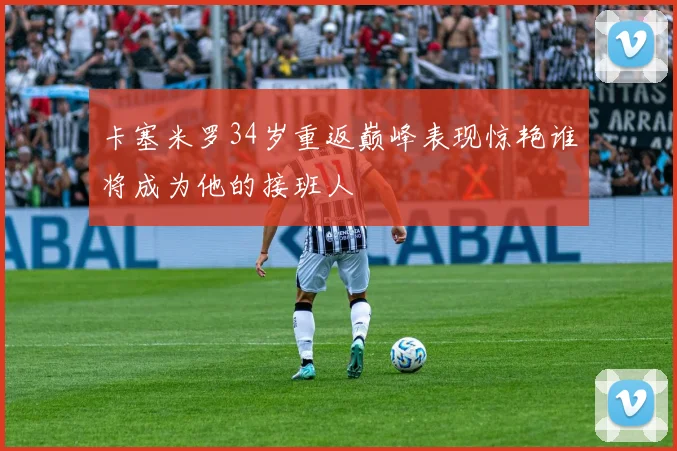 卡塞米罗34岁重返巅峰表现惊艳谁将成为他的接班人