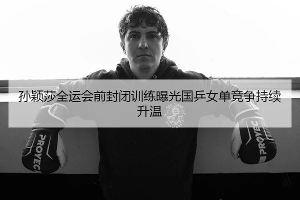 孙颖莎全运会前封闭训练曝光国乒女单竞争持续升温